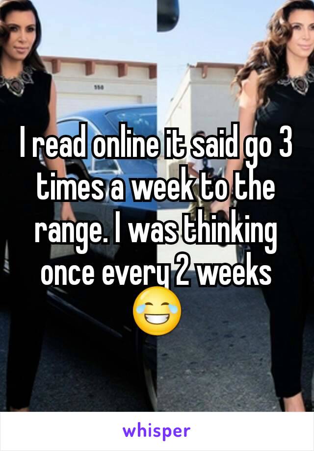 I read online it said go 3 times a week to the range. I was thinking once every 2 weeks 😂