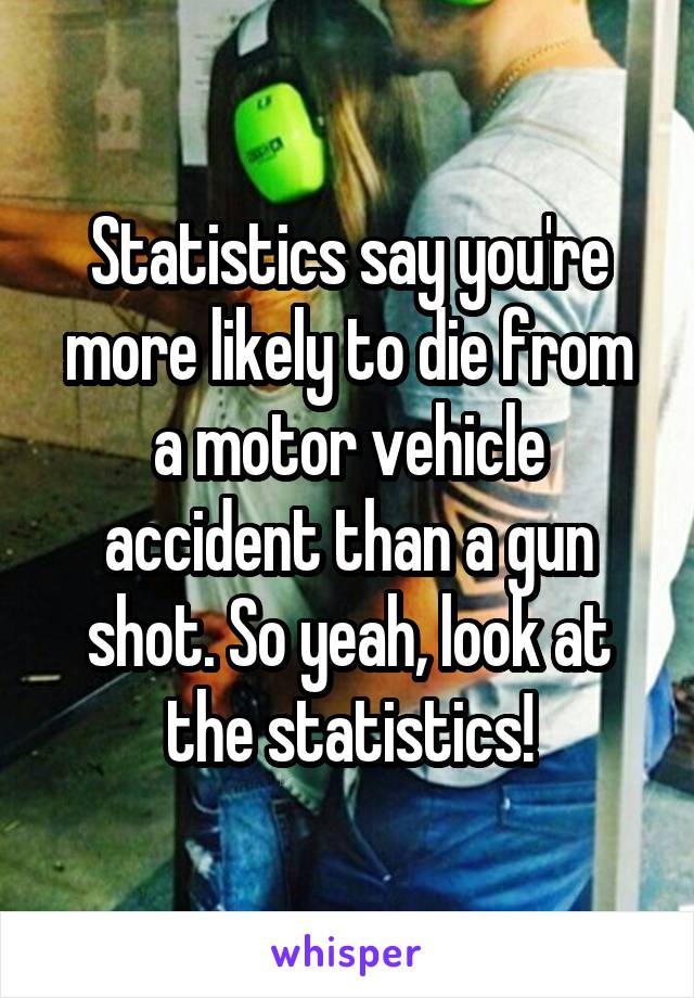 Statistics say you're more likely to die from a motor vehicle accident than a gun shot. So yeah, look at the statistics!