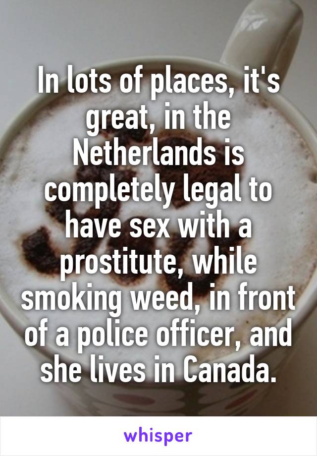 In lots of places, it's great, in the Netherlands is completely legal to have sex with a prostitute, while smoking weed, in front of a police officer, and she lives in Canada.