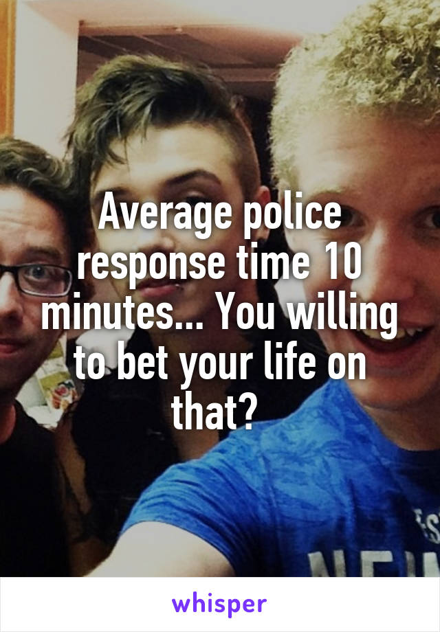 Average police response time 10 minutes... You willing to bet your life on that? 