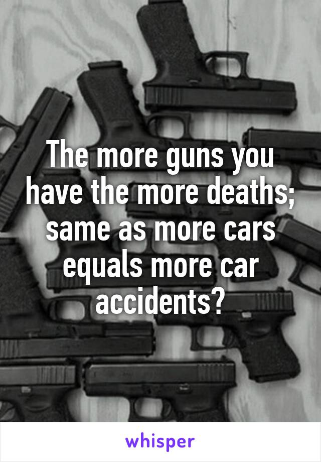 The more guns you have the more deaths; same as more cars equals more car accidents?