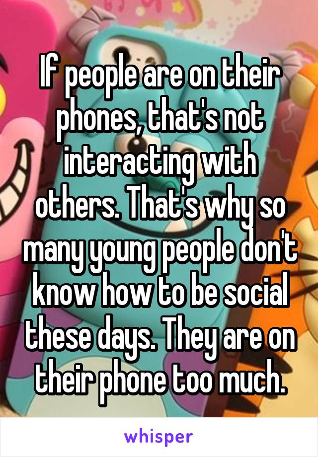 If people are on their phones, that's not interacting with others. That's why so many young people don't know how to be social these days. They are on their phone too much.