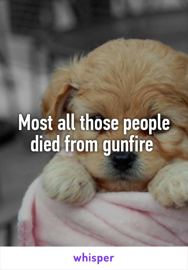 Most all those people died from gunfire 