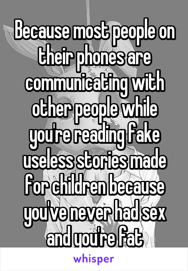 Because most people on their phones are communicating with other people while you're reading fake useless stories made for children because you've never had sex and you're fat