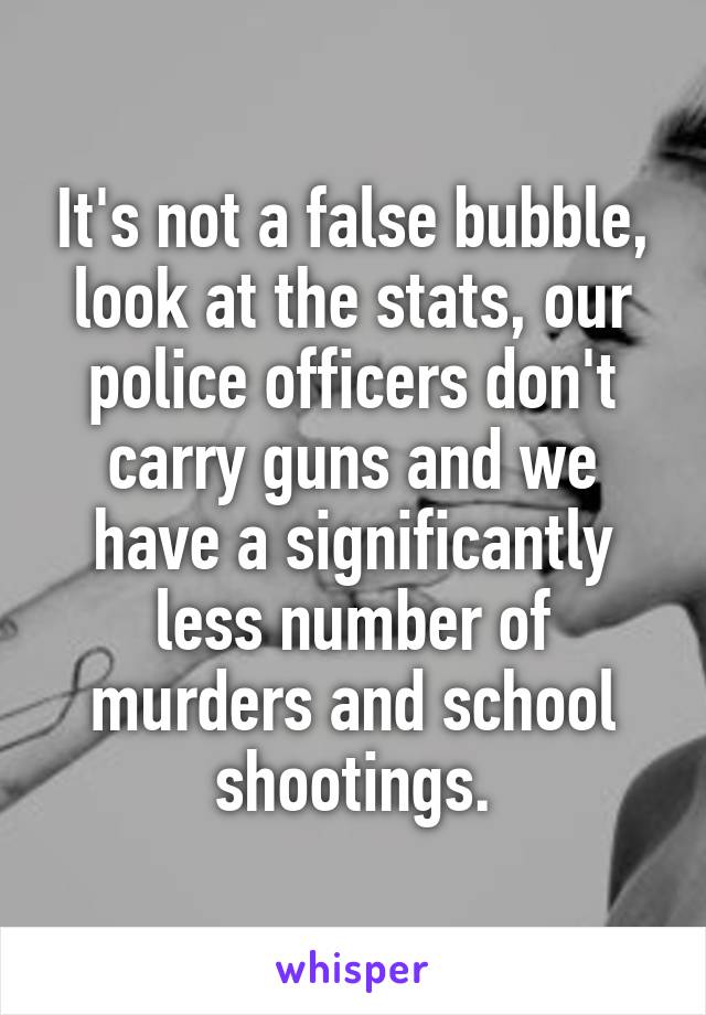 It's not a false bubble, look at the stats, our police officers don't carry guns and we have a significantly less number of murders and school shootings.