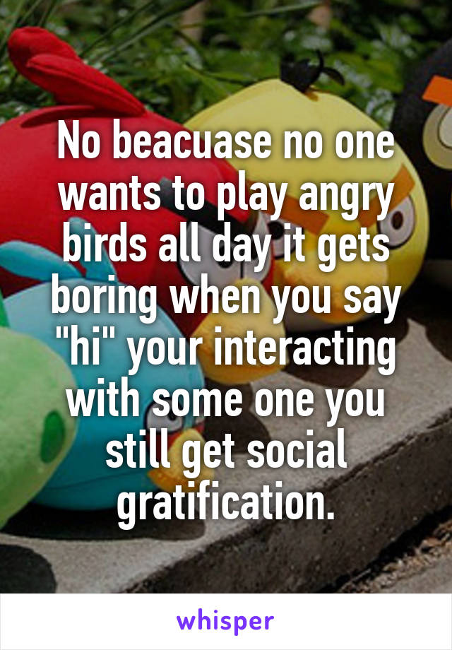 No beacuase no one wants to play angry birds all day it gets boring when you say "hi" your interacting with some one you still get social gratification.