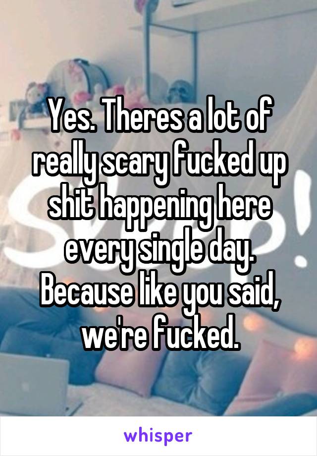 Yes. Theres a lot of really scary fucked up shit happening here every single day. Because like you said, we're fucked.