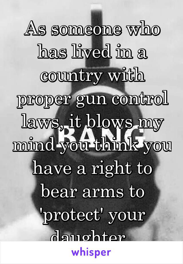 As someone who has lived in a country with proper gun control laws, it blows my mind you think you have a right to bear arms to 'protect' your daughter. 