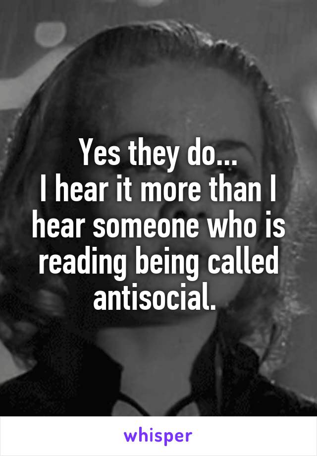 Yes they do...
I hear it more than I hear someone who is reading being called antisocial. 