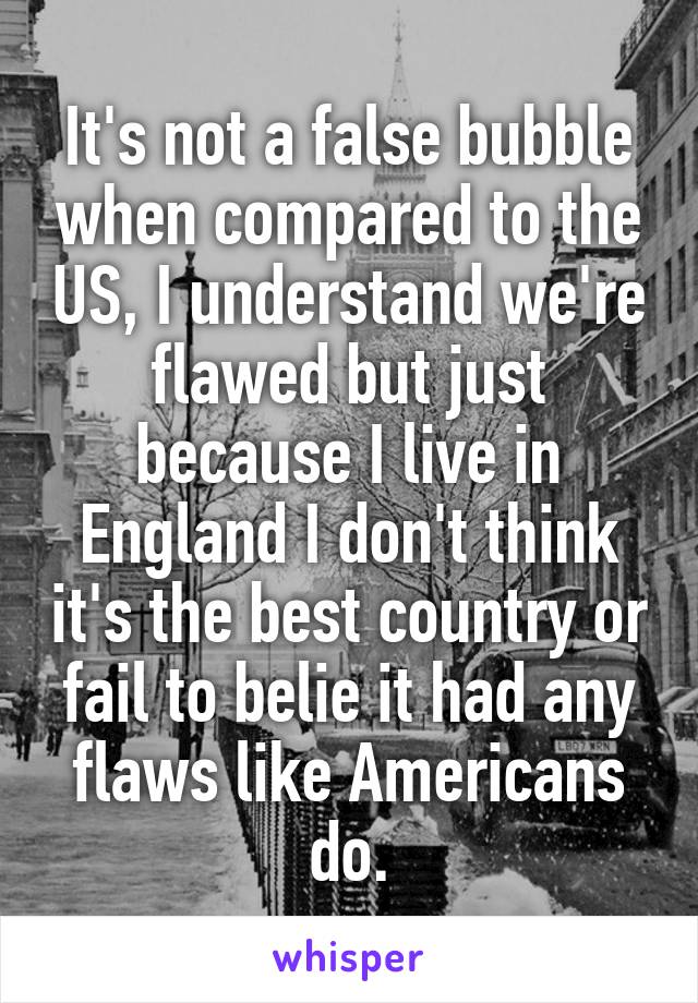 It's not a false bubble when compared to the US, I understand we're flawed but just because I live in England I don't think it's the best country or fail to belie it had any flaws like Americans do.