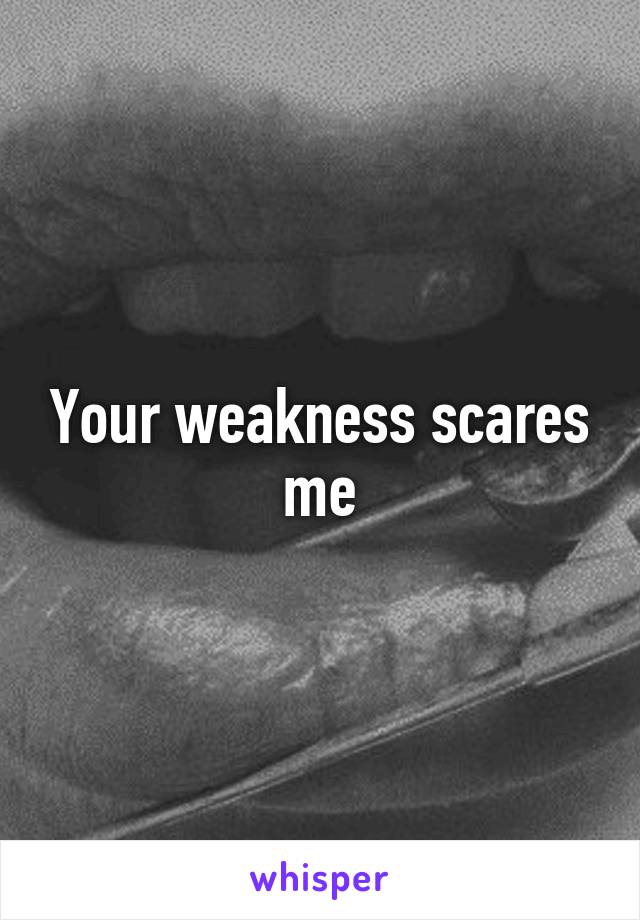 Your weakness scares me