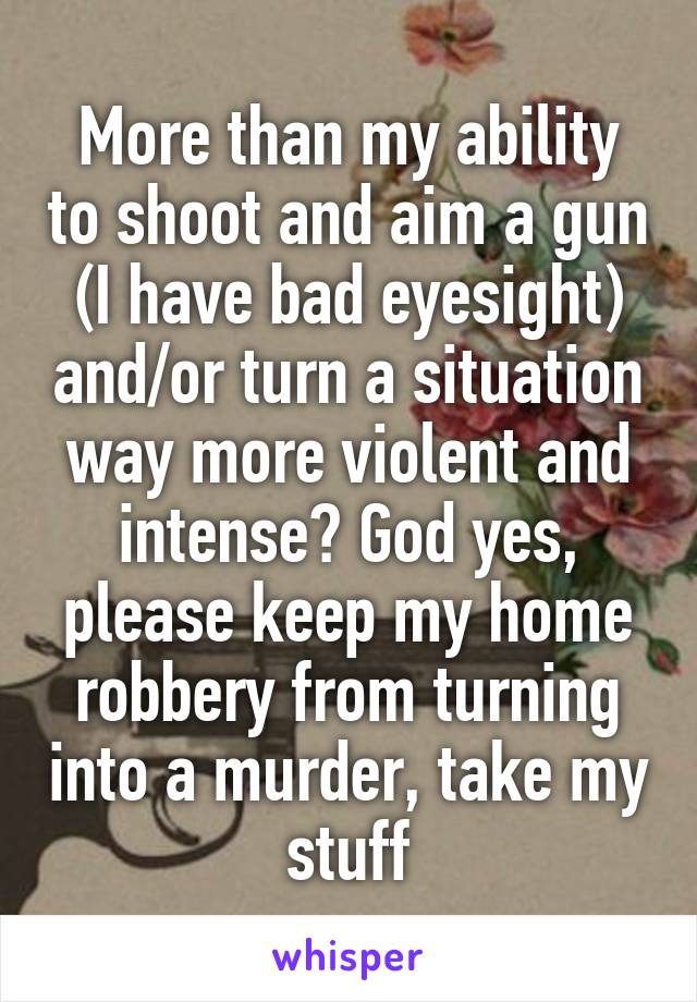 More than my ability to shoot and aim a gun (I have bad eyesight) and/or turn a situation way more violent and intense? God yes, please keep my home robbery from turning into a murder, take my stuff