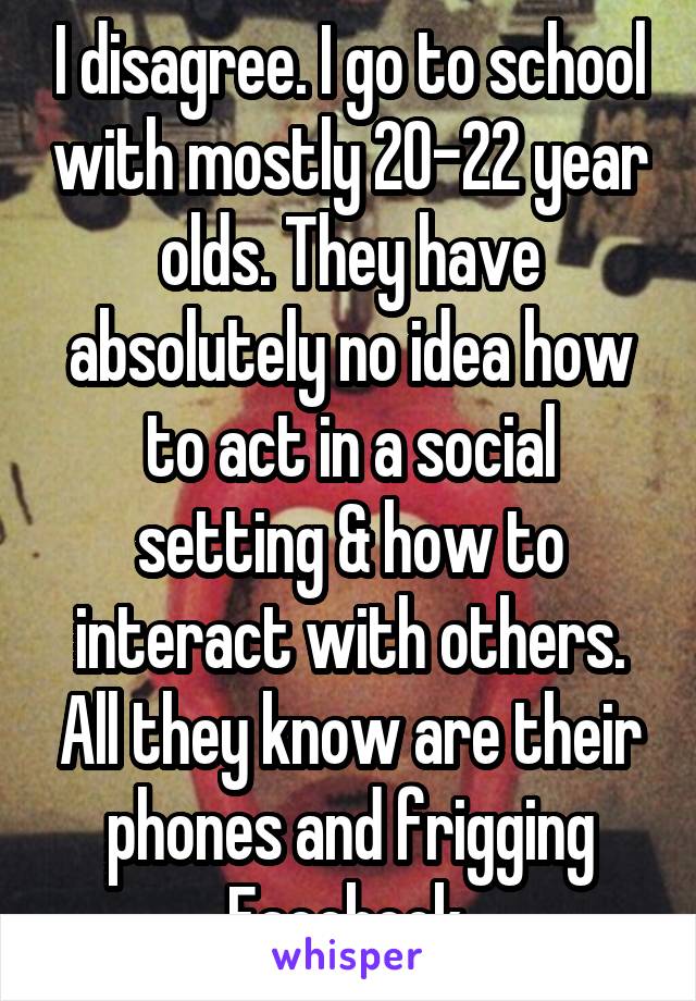 I disagree. I go to school with mostly 20-22 year olds. They have absolutely no idea how to act in a social setting & how to interact with others. All they know are their phones and frigging Facebook.