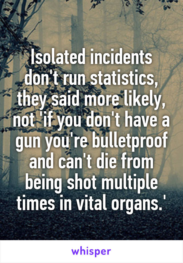 Isolated incidents don't run statistics, they said more likely, not 'if you don't have a gun you're bulletproof and can't die from being shot multiple times in vital organs.'