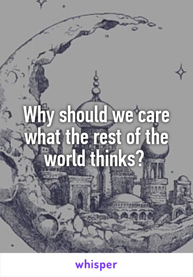 Why should we care what the rest of the world thinks? 