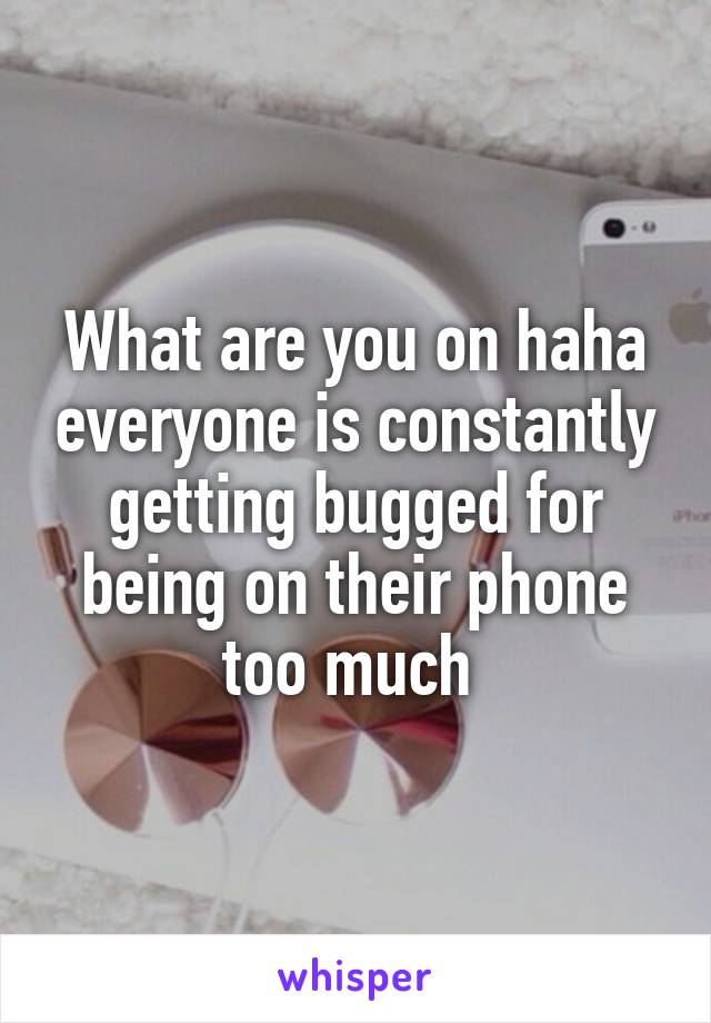What are you on haha everyone is constantly getting bugged for being on their phone too much 