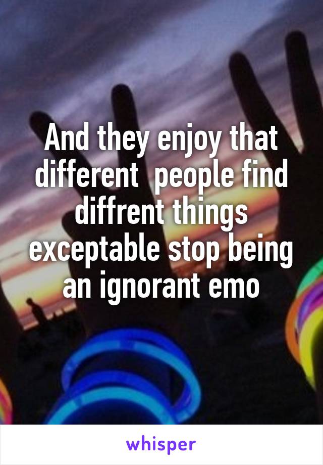 And they enjoy that different  people find diffrent things exceptable stop being an ignorant emo
