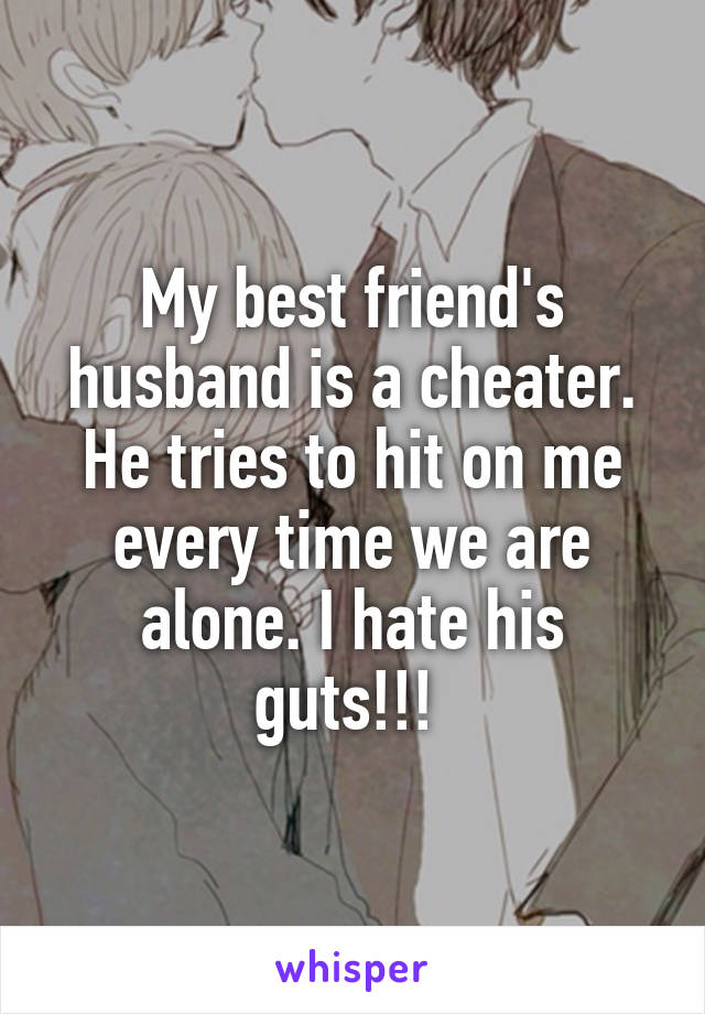 My best friend's husband is a cheater. He tries to hit on me every time we are alone. I hate his guts!!! 