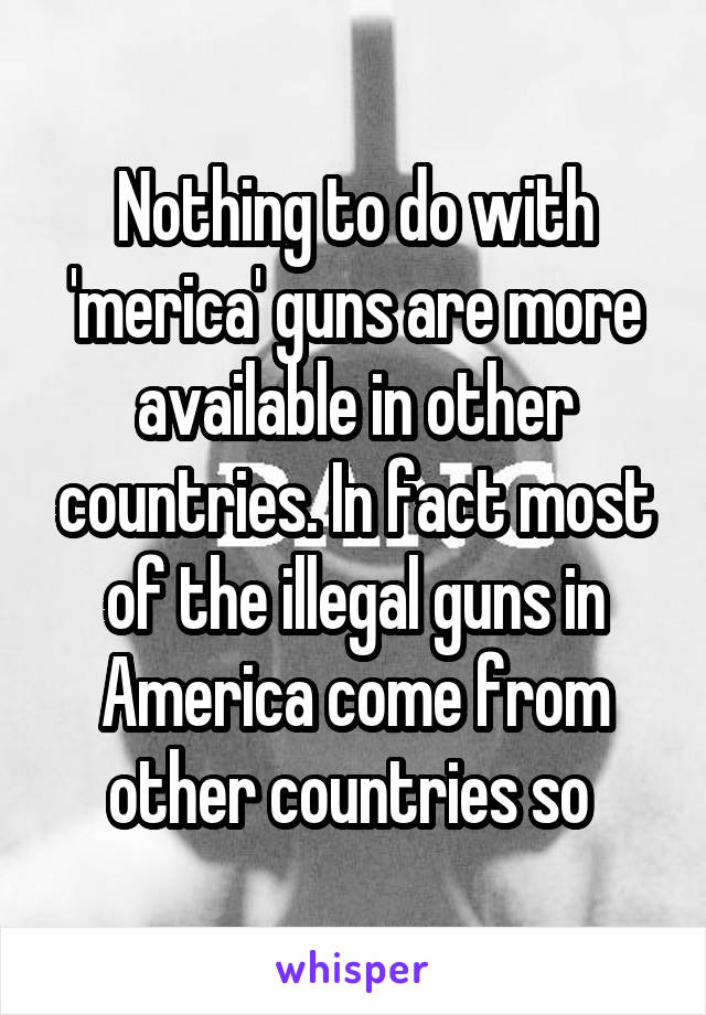 Nothing to do with 'merica' guns are more available in other countries. In fact most of the illegal guns in America come from other countries so 