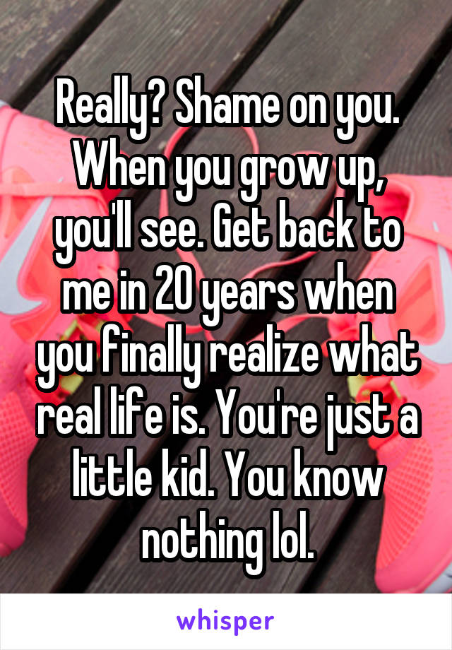 Really? Shame on you. When you grow up, you'll see. Get back to me in 20 years when you finally realize what real life is. You're just a little kid. You know nothing lol.