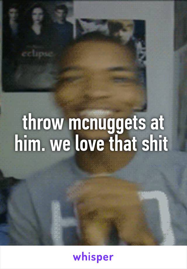 throw mcnuggets at him. we love that shit 