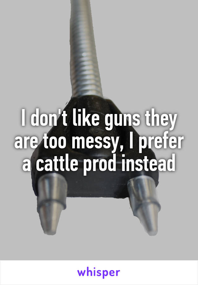 I don't like guns they are too messy, I prefer a cattle prod instead