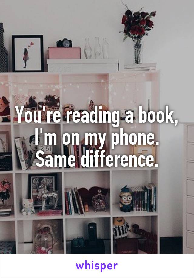 You're reading a book, I'm on my phone. Same difference.