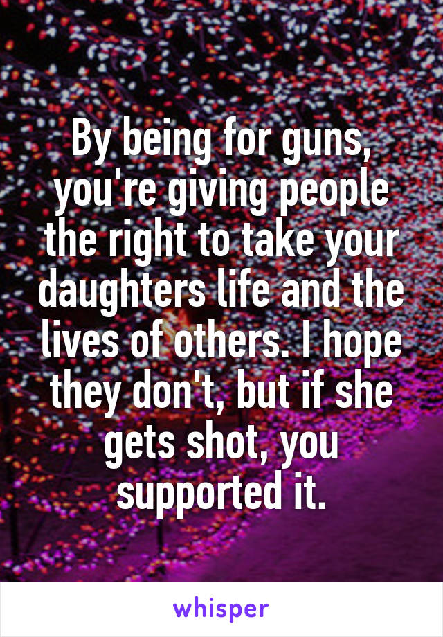 By being for guns, you're giving people the right to take your daughters life and the lives of others. I hope they don't, but if she gets shot, you supported it.