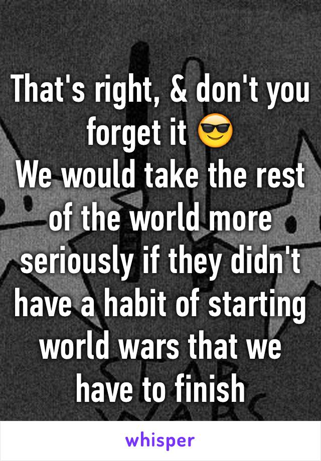 That's right, & don't you forget it 😎
We would take the rest of the world more seriously if they didn't have a habit of starting world wars that we have to finish