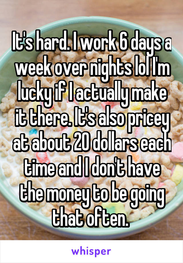 It's hard. I work 6 days a week over nights lol I'm lucky if I actually make it there. It's also pricey at about 20 dollars each time and I don't have the money to be going that often. 