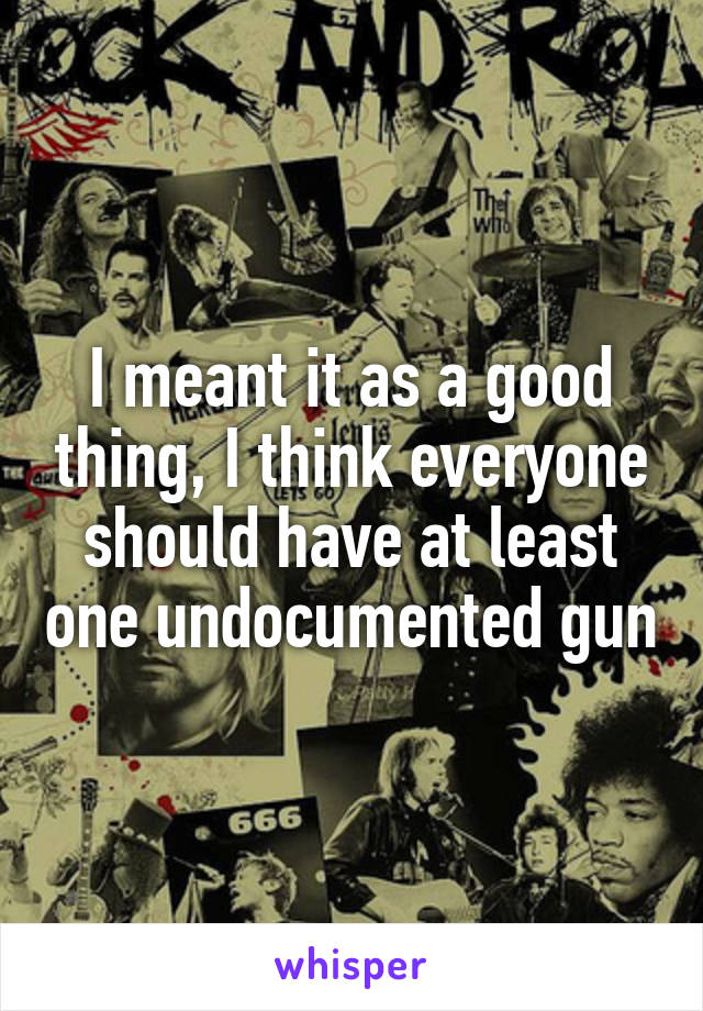 I meant it as a good thing, I think everyone should have at least one undocumented gun