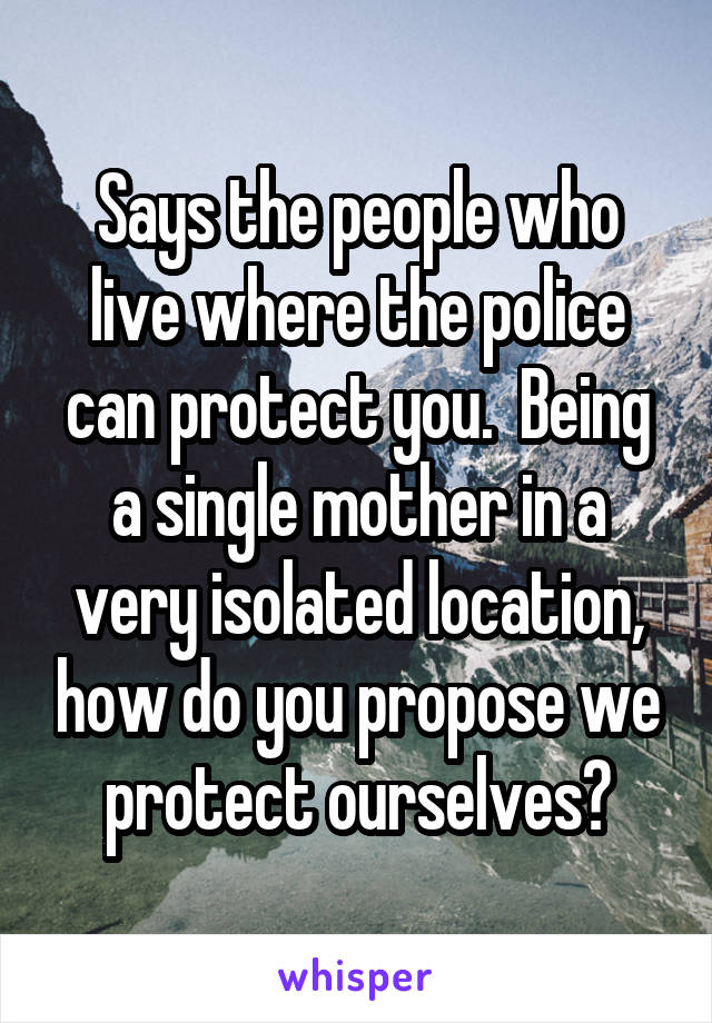 Says the people who live where the police can protect you.  Being a single mother in a very isolated location, how do you propose we protect ourselves?