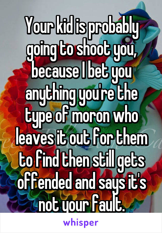 Your kid is probably going to shoot you, because I bet you anything you're the type of moron who leaves it out for them to find then still gets offended and says it's not your fault.