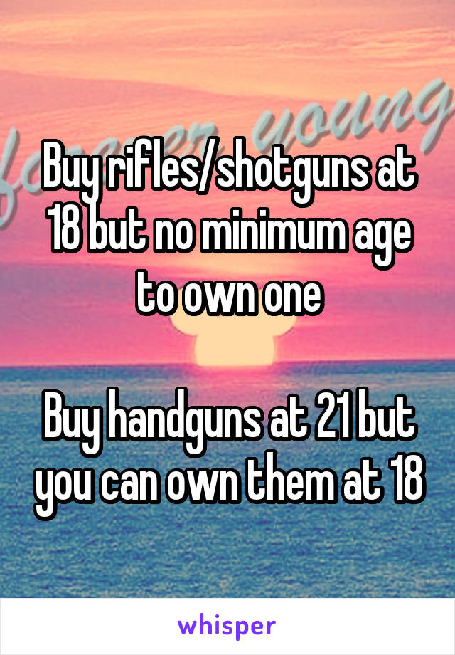 Buy rifles/shotguns at 18 but no minimum age to own one

Buy handguns at 21 but you can own them at 18