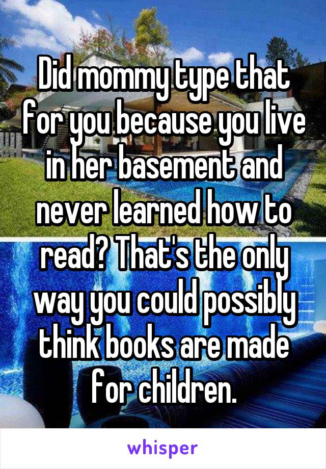 Did mommy type that for you because you live in her basement and never learned how to read? That's the only way you could possibly think books are made for children.