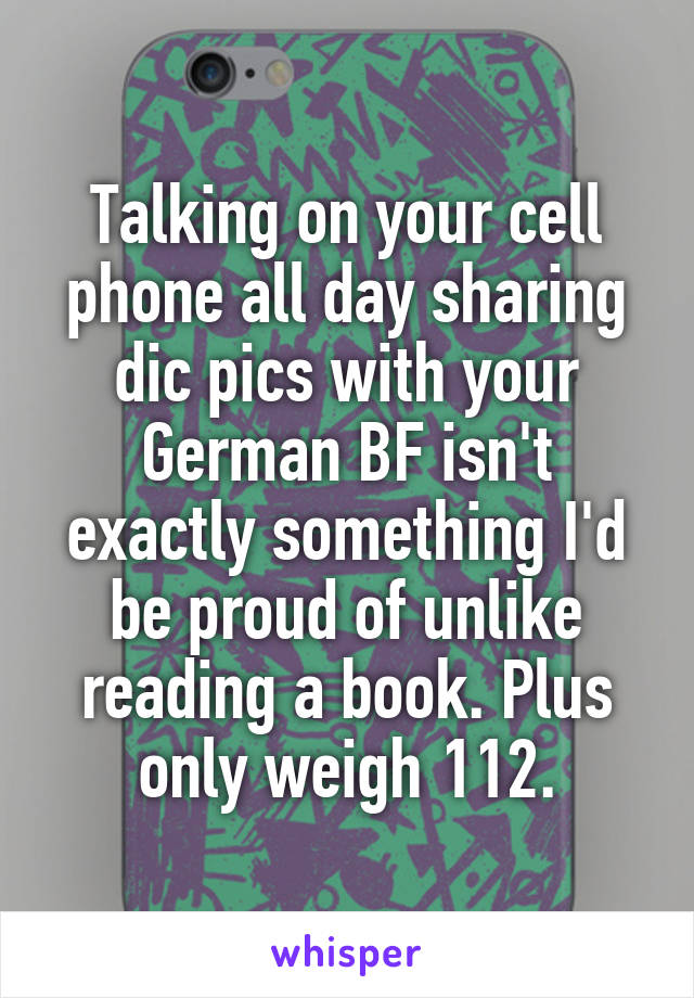 Talking on your cell phone all day sharing dic pics with your German BF isn't exactly something I'd be proud of unlike reading a book. Plus only weigh 112.