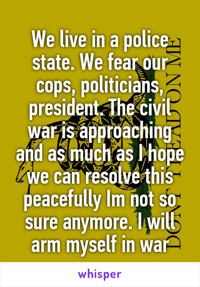 We live in a police state. We fear our cops, politicians, president. The civil war is approaching and as much as I hope we can resolve this peacefully Im not so sure anymore. I will arm myself in war