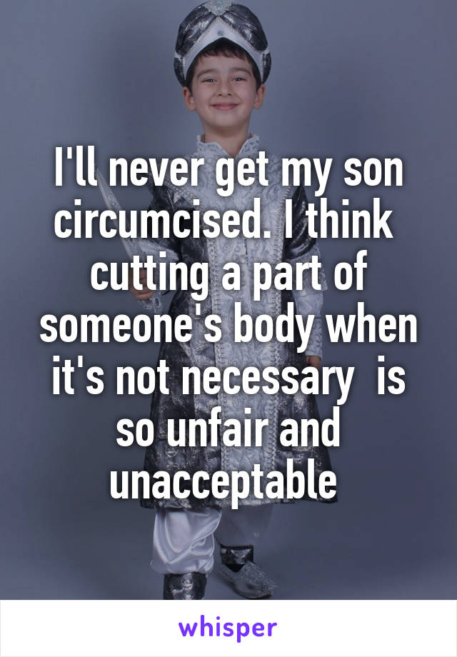 I'll never get my son circumcised. I think  cutting a part of someone's body when it's not necessary  is so unfair and unacceptable 