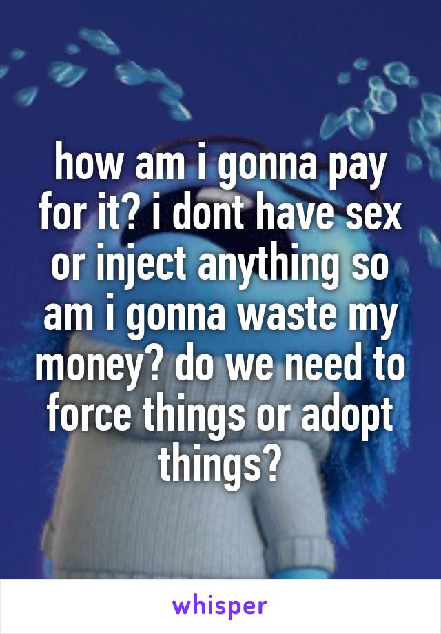 how am i gonna pay for it? i dont have sex or inject anything so am i gonna waste my money? do we need to force things or adopt things?