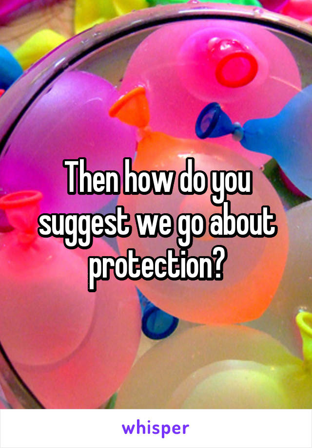 Then how do you suggest we go about protection?