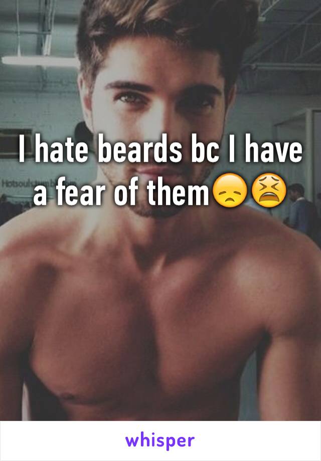 I hate beards bc I have a fear of them😞😫