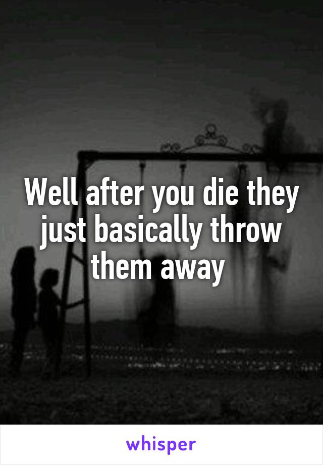 Well after you die they just basically throw them away 