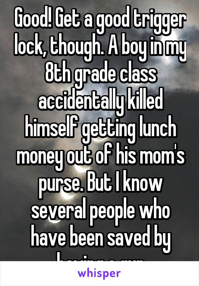 Good! Get a good trigger lock, though. A boy in my 8th grade class accidentally killed himself getting lunch money out of his mom's purse. But I know several people who have been saved by having a gun