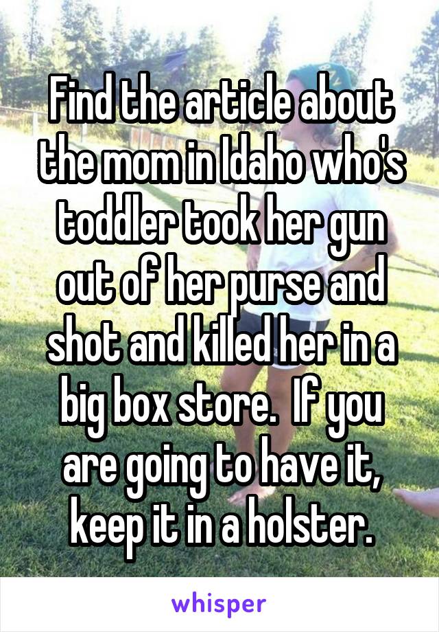 Find the article about the mom in Idaho who's toddler took her gun out of her purse and shot and killed her in a big box store.  If you are going to have it, keep it in a holster.