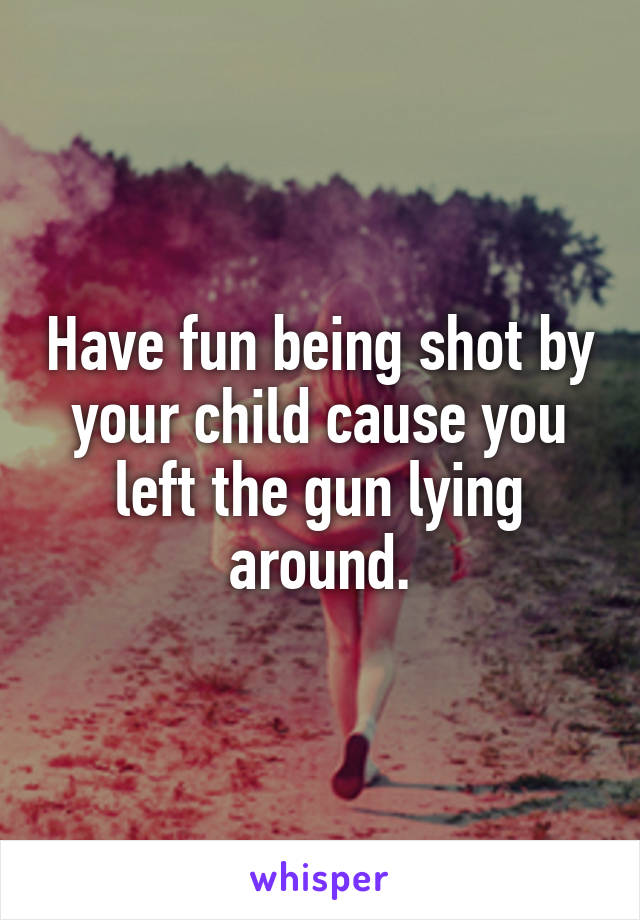 Have fun being shot by your child cause you left the gun lying around.