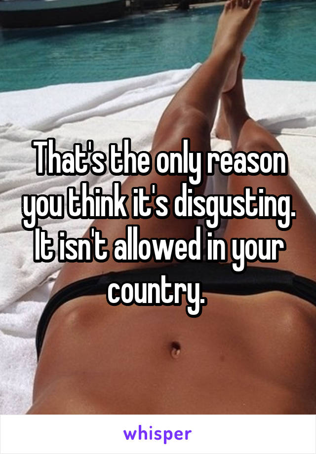 That's the only reason you think it's disgusting. It isn't allowed in your country. 