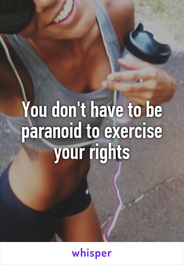 You don't have to be paranoid to exercise your rights