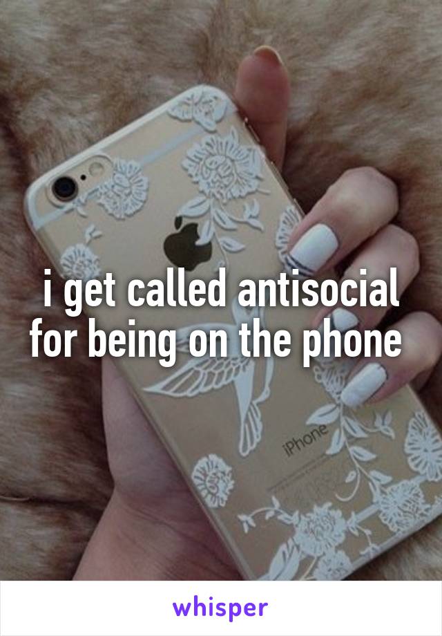 i get called antisocial for being on the phone 
