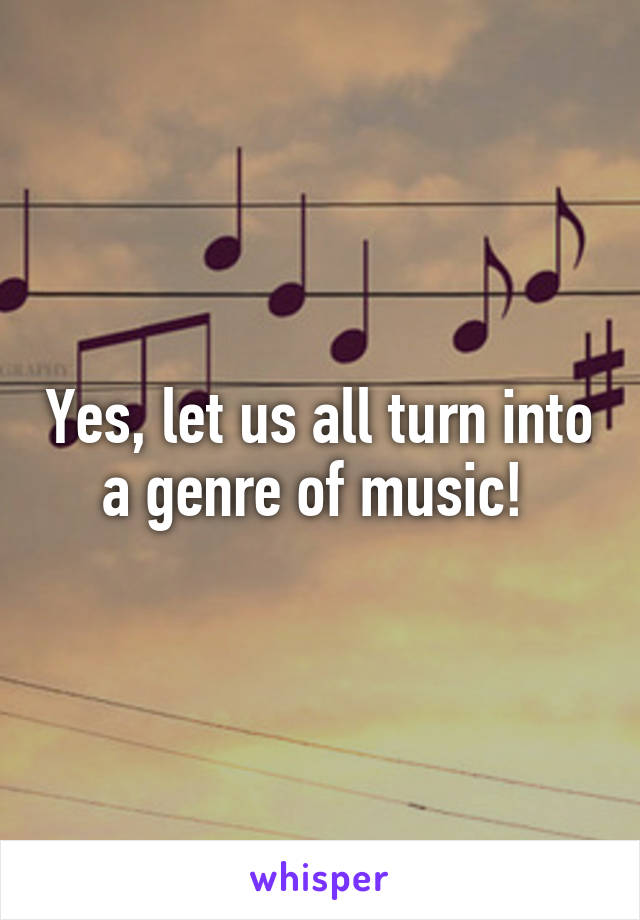 Yes, let us all turn into a genre of music! 