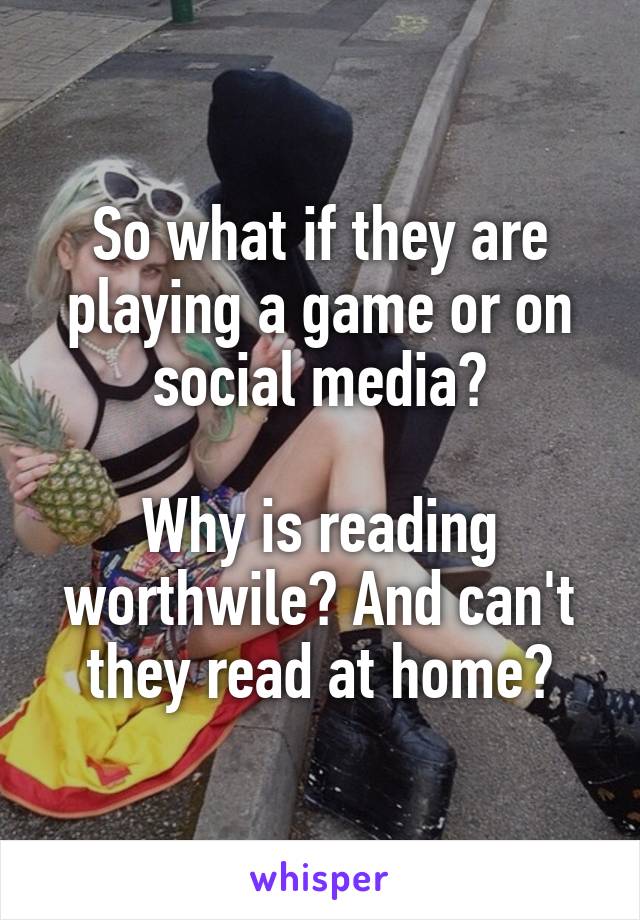 So what if they are playing a game or on social media?

Why is reading worthwile? And can't they read at home?